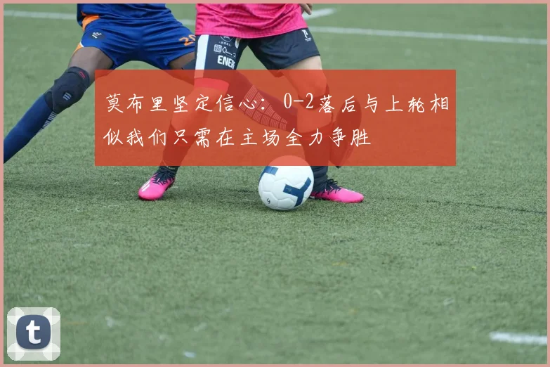 莫布里坚定信心：0-2落后与上轮相似我们只需在主场全力争胜