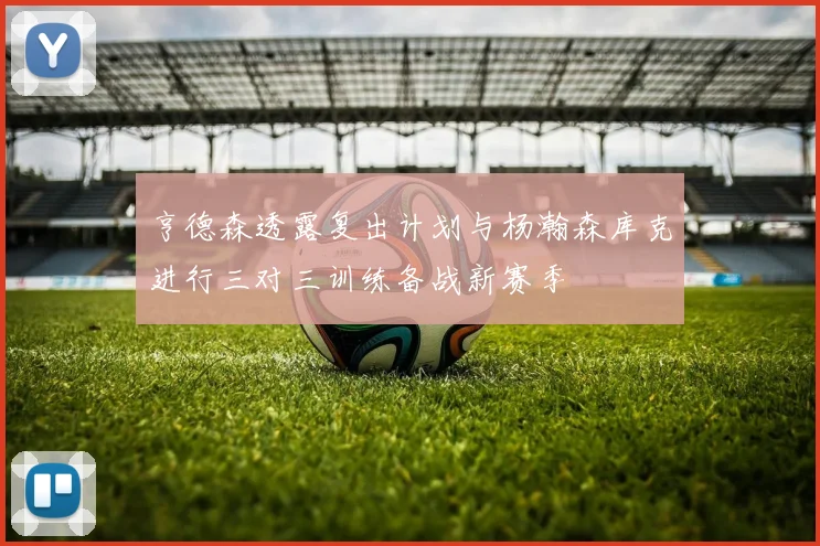 亨德森透露复出计划与杨瀚森库克进行三对三训练备战新赛季