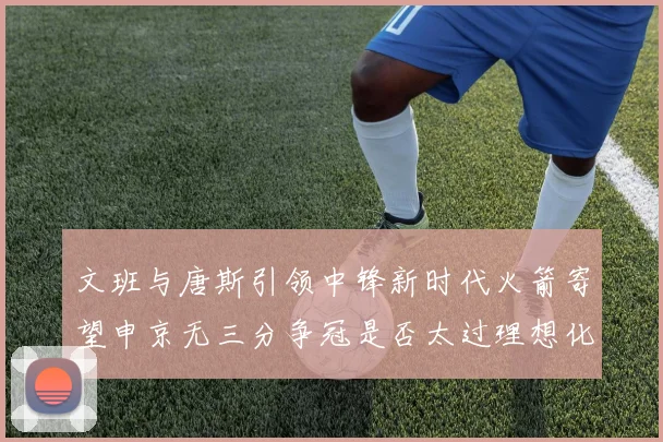 文班与唐斯引领中锋新时代火箭寄望申京无三分争冠是否太过理想化