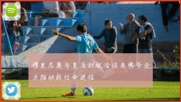 穆里尼奥与皇马积极洽谈老佛爷全力推动新任命进程