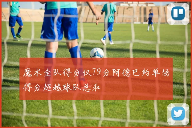 魔术全队得分仅79分阿德巴约单场得分超越球队总和
