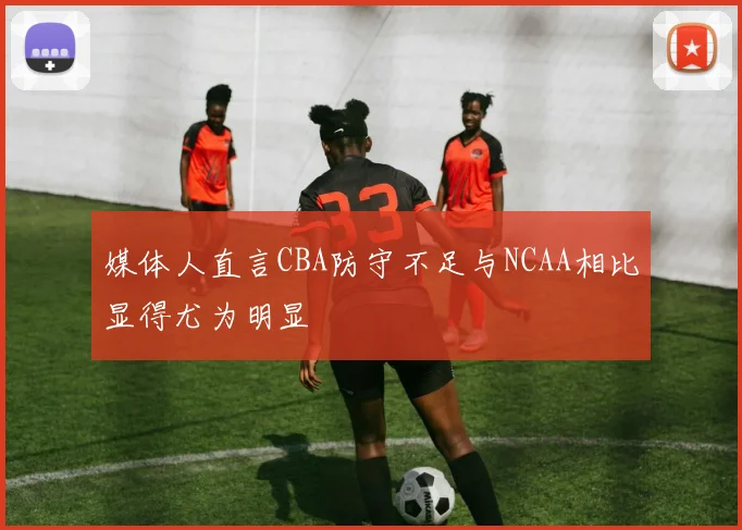 媒体人直言CBA防守不足与NCAA相比显得尤为明显