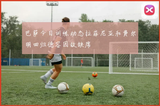 巴萨今日训练动态拉菲尼亚和费尔明回归德容因故缺席