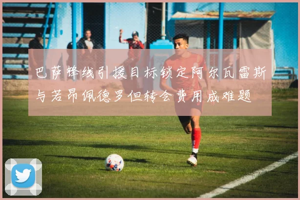 巴萨锋线引援目标锁定阿尔瓦雷斯与若昂佩德罗但转会费用成难题