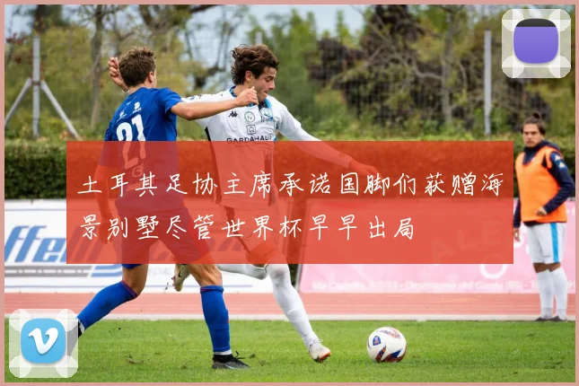 土耳其足协主席承诺国脚们获赠海景别墅尽管世界杯早早出局