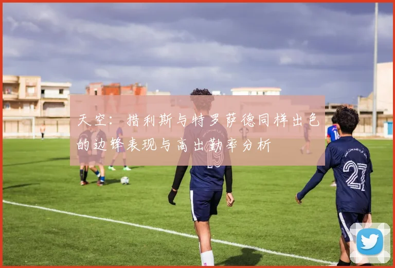 天空：措利斯与特罗萨德同样出色的边锋表现与高出勤率分析