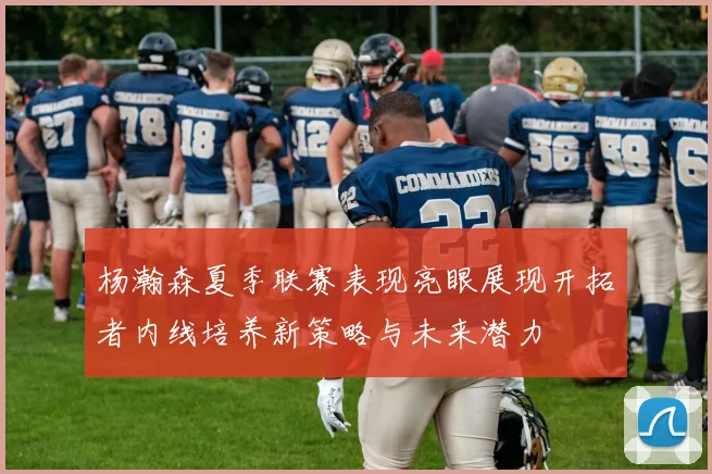 杨瀚森夏季联赛表现亮眼展现开拓者内线培养新策略与未来潜力