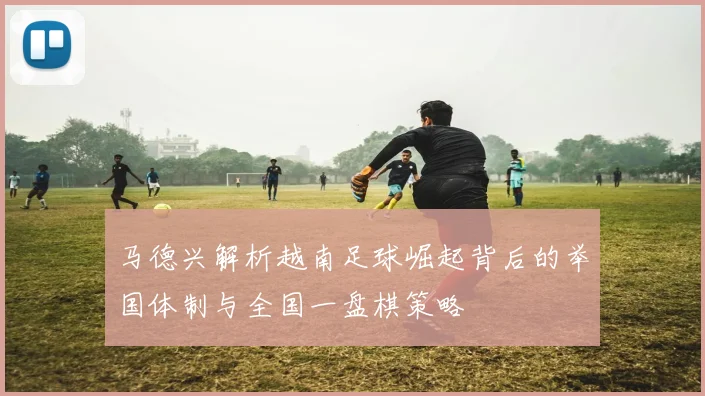 马德兴解析越南足球崛起背后的举国体制与全国一盘棋策略