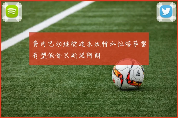 费内巴切继续追求坎特加拉塔萨雷有望低价买断诺阿朗