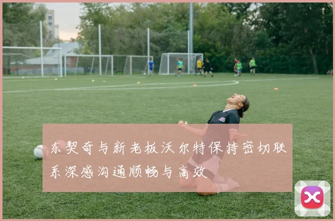 东契奇与新老板沃尔特保持密切联系深感沟通顺畅与高效
