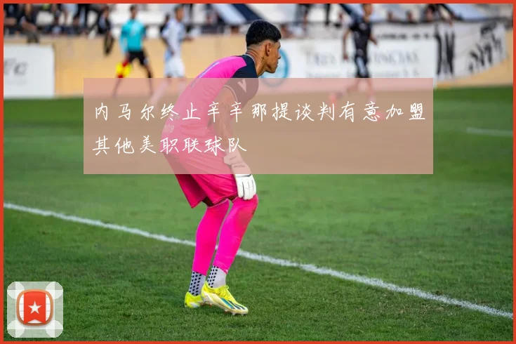 内马尔终止辛辛那提谈判有意加盟其他美职联球队