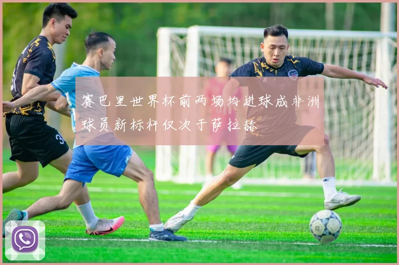 赛巴里世界杯前两场均进球成非洲球员新标杆仅次于萨拉赫
