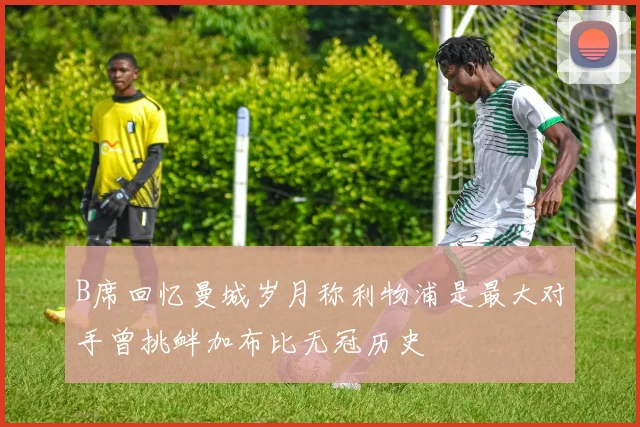 B席回忆曼城岁月称利物浦是最大对手曾挑衅加布比无冠历史