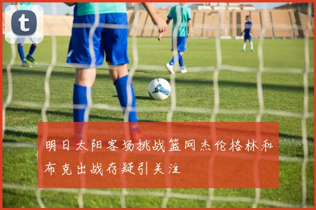 明日太阳客场挑战篮网杰伦格林和布克出战存疑引关注