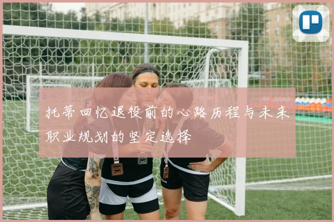 托蒂回忆退役前的心路历程与未来职业规划的坚定选择