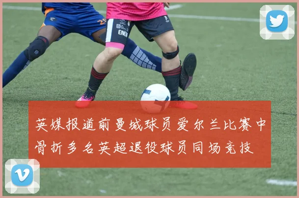 英媒报道前曼城球员爱尔兰比赛中骨折多名英超退役球员同场竞技