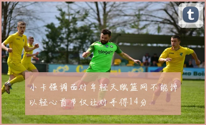 小卡强调面对年轻天赋篮网不能掉以轻心首节仅让对手得14分