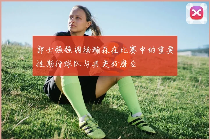 郭士强强调杨瀚森在比赛中的重要性期待球队与其更好磨合