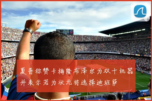 夏普称赞卡梅隆布泽尔为双十机器并表示若为状元将选择迪班萨