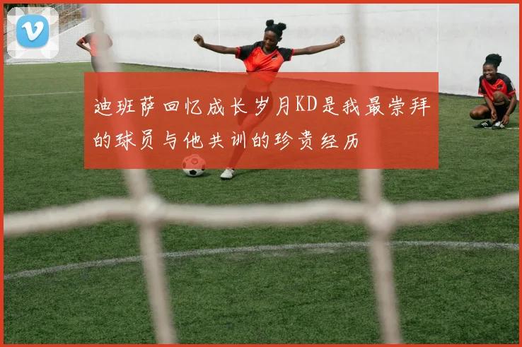 迪班萨回忆成长岁月KD是我最崇拜的球员与他共训的珍贵经历