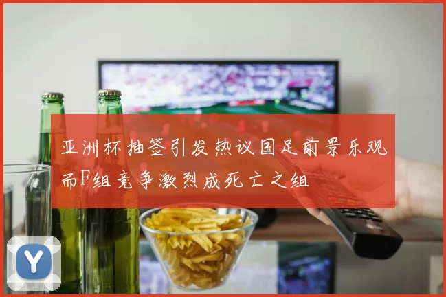亚洲杯抽签引发热议国足前景乐观而F组竞争激烈成死亡之组