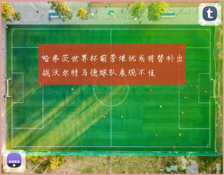 哈弗茨世界杯前景堪忧或将替补出战沃尔特马德球队表现不佳
